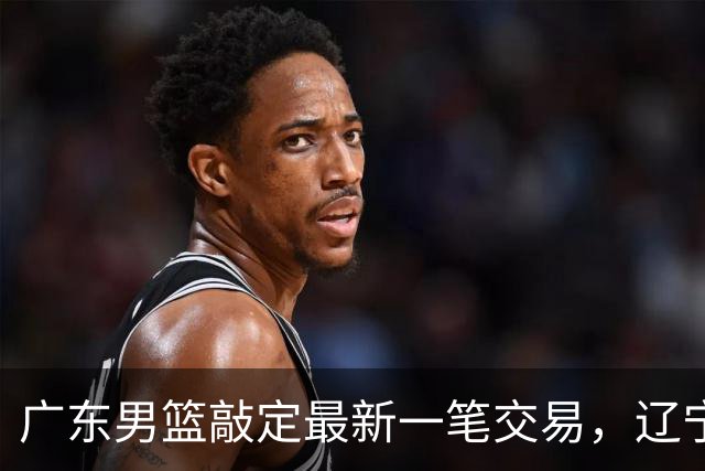广东男篮敲定最新一笔交易，辽宁三外援首秀时间敲定，周鹏重返广东原因曝光，黄荣奇加盟四川男篮